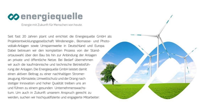 Energiequelle Seit fast 20 Jahren plant und errichtet die Energiequelle GmbH als Projektentwicklungsgesellschaft Windenergie-, Biomasse- und Photo-voltaik-Anlagen sowie Umspannwerke in Deutschland und Europa. Dabei betreuen wir den kompletten Prozess von der Standortauswahl über den Bau bis hin zur Anbindung der Anlagen an private und öffentliche Netze. Bei Bedarf übernehmen wir auch die kaufmännische und technische Betriebsführung der Anlagen. Die Energiequelle GmbH leistet damit einen aktiven Beitrag zu einer nachhaltigen Stromerzeugung. Klimaziele, Umweltschutz und der Drang nach stetiger Innovation und hoher Qualität treiben uns an und führen zu einem gesunden Unternehmenswachstum. Um auch in Zukunft unserem Anspruch gerecht zu werden, suchen wir hochqualifizierte und engagierte Mitarbeiter: